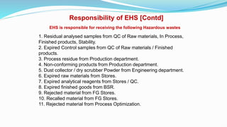 EHS is responsible for receiving the following Hazardous wastes
1. Residual analysed samples from QC of Raw materials, In Process,
Finished products, Stability.
2. Expired Control samples from QC of Raw materials / Finished
products.
3. Process residue from Production department.
4. Non-conforming products from Production department.
5. Dust collector / dry scrubber Powder from Engineering department.
6. Expired raw materials from Stores.
7. Expired analytical reagents from Stores / QC.
8. Expired finished goods from BSR.
9. Rejected material from FG Stores.
10. Recalled material from FG Stores.
11. Rejected material from Process Optimization.
Responsibility of EHS [Contd]
 