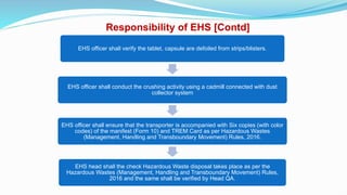Responsibility of EHS [Contd]
EHS officer shall verify the tablet, capsule are defoiled from strips/blisters.
EHS officer shall conduct the crushing activity using a cadmill connected with dust
collector system
EHS officer shall ensure that the transporter is accompanied with Six copies (with color
codes) of the manifest (Form 10) and TREM Card as per Hazardous Wastes
(Management, Handling and Transboundary Movement) Rules, 2016.
EHS head shall the check Hazardous Waste disposal takes place as per the
Hazardous Wastes (Management, Handling and Transboundary Movement) Rules,
2016 and the same shall be verified by Head QA.
 