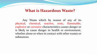 Any Waste which by reason of any of its
physical, chemical, reactive, toxic, flammable,
explosive or corrosive characteristics causes danger or
is likely to cause danger to health or environment,
whether alone or when in contact with other wastes or
substances.
What is Hazardous Waste?
 