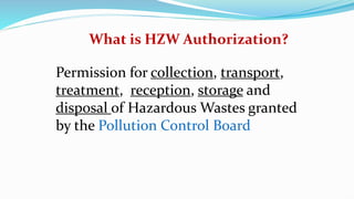 What is HZW Authorization?
Permission for collection, transport,
treatment, reception, storage and
disposal of Hazardous Wastes granted
by the Pollution Control Board
 