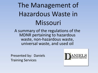 The Management of
Hazardous Waste in
Missouri
A summary of the regulations of the
MDNR pertaining to hazardous
waste, non-hazardous waste,
universal waste, and used oil
Presented by: Daniels
Training Services
 