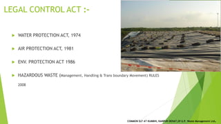 LEGAL CONTROL ACT :-
 WATER PROTECTION ACT, 1974
 AIR PROTECTION ACT, 1981
 ENV. PROTECTION ACT 1986
 HAZARDOUS WASTE (Management, Handling & Trans boundary Movement) RULES
2008
COMMON SLF AT KUMBHI, KANPUR DEHAT,Of U.P. Waste Management Ltd.
 