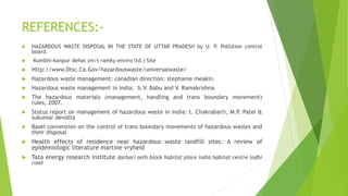 REFERENCES:-
 HAZARDOUS WASTE DISPOSAL IN THE STATE OF UTTAR PRADESH by U. P. Pollution control
board.
 Kumbhi-kanpur dehat (m/s ramky enviro ltd.) Site
 Http://www.Dtsc.Ca.Gov/hazardouswaste/universalwaste/
 Hazardous waste management: canadian direction: stephanie meakin.
 Hazardous waste management in india: b.V. Babu and V. Ramakrishna
 The hazardous materials (management, handling and trans boundary movement)
rules, 2007.
 Status report on management of hazardous waste in india: t. Chakrabarti, M.P. Patel &
sukumar devotta
 Basel convention on the control of trans boundary movements of hazardous wastes and
their disposal
 Health effects of residence near hazardous waste landfill sites: A review of
epidemiologic literature martine vryheid
 Tata energy research institute darbari seth block habitat place india habitat centre lodhi
road
 