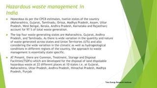 Hazardous waste management in
India
 Hazardous As per the CPCB estimates, twelve states of the country
(Maharashtra, Gujarat, Tamilnadu, Orissa, Madhya Pradesh, Assam, Uttar
Pradesh, West Bengal, Kerala, Andhra Pradesh, Karnataka and Rajasthan)
account for 97 % of total waste generation.
 The top four waste generating states are Maharashtra, Gujarat, Andhra
Pradesh, and Tamilnadu. As there is wide variation in the quantity and nature
of waste generated across states and Union Territories (UTs) and also
considering the wide variation in the climatic as well as hydrogeological
conditions in different regions of the country, the approach to waste
management is essentially state specific.
 AT Present, there are Common, Treatment, Storage and Disposal
Facilities(TSDFs) which are developed for the disposal of land disposable
hazardous waste at 22 different places at 10 states i.e. at Gujarat,
Maharashtra, Uttar Pradesh, Andhra Pradesh, Himachal Pradesh, Madhya
Pradesh, Punjab
Tata Energy Research Institute
 