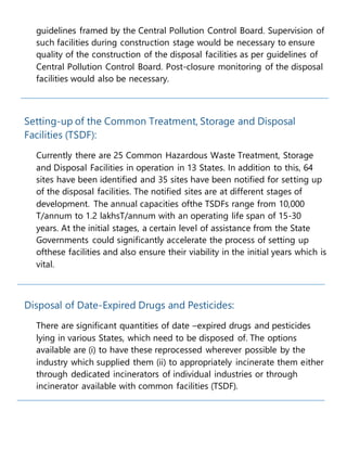 guidelines framed by the Central Pollution Control Board. Supervision of
such facilities during construction stage would be necessary to ensure
quality of the construction of the disposal facilities as per guidelines of
Central Pollution Control Board. Post-closure monitoring of the disposal
facilities would also be necessary.
Setting-up of the Common Treatment, Storage and Disposal
Facilities (TSDF):
Currently there are 25 Common Hazardous Waste Treatment, Storage
and Disposal Facilities in operation in 13 States. In addition to this, 64
sites have been identified and 35 sites have been notified for setting up
of the disposal facilities. The notified sites are at different stages of
development. The annual capacities ofthe TSDFs range from 10,000
T/annum to 1.2 lakhsT/annum with an operating life span of 15-30
years. At the initial stages, a certain level of assistance from the State
Governments could significantly accelerate the process of setting up
ofthese facilities and also ensure their viability in the initial years which is
vital.
Disposal of Date-Expired Drugs and Pesticides:
There are significant quantities of date –expired drugs and pesticides
lying in various States, which need to be disposed of. The options
available are (i) to have these reprocessed wherever possible by the
industry which supplied them (ii) to appropriately incinerate them either
through dedicated incinerators of individual industries or through
incinerator available with common facilities (TSDF).
 