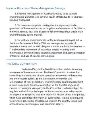 National Hazardous Waste Management Strategy:
1. Effective management of hazardous waste, so as to avoid
environmental pollution and adverse health effects due to its improper
handing & disposal.
2. To have an appropriate strategy for the regulatory bodies,
generators of hazardous waste, its recyclers and operators of facilities to
minimize, recycle, treat and dispose of left over hazardous waste in an
environmentally sound manner.
3. To facilitate implementation of the action plan brought out in
“National Environment Policy 2006” on management aspects of
hazardous waste, and to fulfil obligations under the Basel Convention on
Transboundary movement of hazardous wastes including their
minimization environmentally sound management and active promotion
of transfer and use of cleaner technologies.
THE BASEL CONVENTION:
India is a Party to the Basel Convention on transboundary
movement of hazardous wastes. The Basel Convention is a tool for
controlling and reduction of transboundary movements of hazardous
and other wastes subject to the Convention, Prevention and
Minimization of their generation, environmentally sound management
of such wastes and for active promotion of the transfer and use of
cleaner technologies. As a party to the Convention, India is obliged to
regulate and minimize the import of hazardous waste or other wastes
for disposal or re-cycling and also to prohibit export of waste to parties,
which have prohibited the import of such wastes. India is also required
to minimize generation of hazardous waste in the country taking into
account social, technological and economic aspects
 
