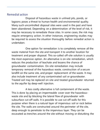 Remedial action
Disposal of hazardous waste in unlined pits, ponds, or
lagoons poses a threat to human health and environmental quality.
Many such uncontrolled disposal sites were used in the past and have
been abandoned. Depending on a determination of the level of risk, it
may be necessary to remediate those sites. In some cases, the risk may
require emergency action. In other instances, engineering studies may
be required to assess the situation thoroughly before remedial action is
undertaken.
One option for remediation is to completely remove all the
waste material from the site and transport it to another location for
treatment and proper disposal. This so-called off-site solution is usually
the most expensive option. An alternative is on-site remediation, which
reduces the production of leachate and lessens the chance of
groundwater contamination. On-site remediation may include
temporary removal of the hazardous waste, construction of a secure
landfill on the same site, and proper replacement of the waste. It may
also include treatment of any contaminated soil or groundwater.
Treated soil may be replaced on-site and treated groundwater returned
to the aquifer by deep-well injection.
A less costly alternative is full containment of the waste.
This is done by placing an impermeable cover over the hazardous-
waste site and by blocking the lateral flow of groundwater with
subsurface cut-off walls. It is possible to use cut-off walls for this
purpose when there is a natural layer of impervious soil or rock below
the site. The walls are constructed around the perimeter of the site,
deep enough to penetrate to the impervious layer. They can be
excavated as trenches around the site without moving or disturbing the
 