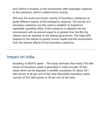 toxic effects in humans or the environment after prolonged exposure
to the substance, which is called chronic toxicity.
EPA uses the acute and chronic toxicity of hazardous substances to
guide different aspects of the emergency response. The toxicity of a
hazardous substance are also used to establish its Superfund
reportable quantities (RQs). If the substance is released into the
environment with an amount equal to or greater than the RQ, the
release must be reported to the federal government. This helps EPA
respond to the release to protect human health and the environment
from the adverse effects of that hazardous substance.
Impact on India.
According to NDTV’s report :- The study estimates that nearly 74.6 lakh
tonnes of hazardous waste is generated in India annually. Of this,
waste which can be disposed in landfills constitutes for about 34.1
lakh tonnes or 46 per cent of the total. Recyclable hazardous waste
consists of 33.5 lakh tonnes or 45 per cent of the total.
 