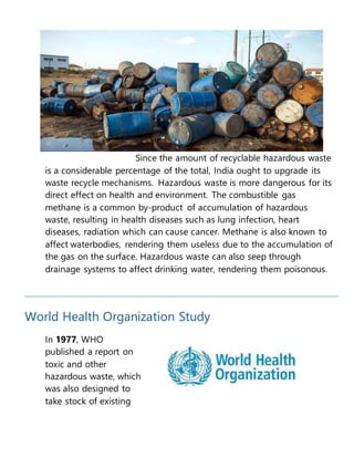 Since the amount of recyclable hazardous waste
is a considerable percentage of the total, India ought to upgrade its
waste recycle mechanisms. Hazardous waste is more dangerous for its
direct effect on health and environment. The combustible gas
methane is a common by-product of accumulation of hazardous
waste, resulting in health diseases such as lung infection, heart
diseases, radiation which can cause cancer. Methane is also known to
affect waterbodies, rendering them useless due to the accumulation of
the gas on the surface. Hazardous waste can also seep through
drainage systems to affect drinking water, rendering them poisonous.
World Health Organization Study
In 1977, WHO
published a report on
toxic and other
hazardous waste, which
was also designed to
take stock of existing
 