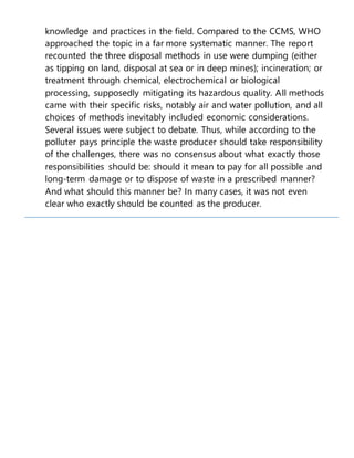 knowledge and practices in the field. Compared to the CCMS, WHO
approached the topic in a far more systematic manner. The report
recounted the three disposal methods in use were dumping (either
as tipping on land, disposal at sea or in deep mines); incineration; or
treatment through chemical, electrochemical or biological
processing, supposedly mitigating its hazardous quality. All methods
came with their specific risks, notably air and water pollution, and all
choices of methods inevitably included economic considerations.
Several issues were subject to debate. Thus, while according to the
polluter pays principle the waste producer should take responsibility
of the challenges, there was no consensus about what exactly those
responsibilities should be: should it mean to pay for all possible and
long-term damage or to dispose of waste in a prescribed manner?
And what should this manner be? In many cases, it was not even
clear who exactly should be counted as the producer.
 