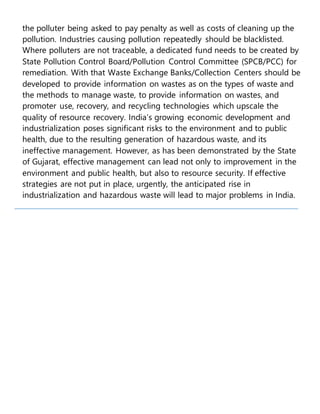 the polluter being asked to pay penalty as well as costs of cleaning up the
pollution. Industries causing pollution repeatedly should be blacklisted.
Where polluters are not traceable, a dedicated fund needs to be created by
State Pollution Control Board/Pollution Control Committee (SPCB/PCC) for
remediation. With that Waste Exchange Banks/Collection Centers should be
developed to provide information on wastes as on the types of waste and
the methods to manage waste, to provide information on wastes, and
promoter use, recovery, and recycling technologies which upscale the
quality of resource recovery. India’s growing economic development and
industrialization poses significant risks to the environment and to public
health, due to the resulting generation of hazardous waste, and its
ineffective management. However, as has been demonstrated by the State
of Gujarat, effective management can lead not only to improvement in the
environment and public health, but also to resource security. If effective
strategies are not put in place, urgently, the anticipated rise in
industrialization and hazardous waste will lead to major problems in India.
 