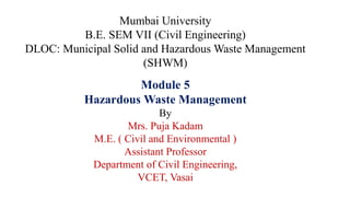 Mumbai University
B.E. SEM VII (Civil Engineering)
DLOC: Municipal Solid and Hazardous Waste Management
(SHWM)
Module 5
Hazardous Waste Management
By
Mrs. Puja Kadam
M.E. ( Civil and Environmental )
Assistant Professor
Department of Civil Engineering,
VCET, Vasai
 