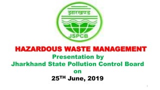1
HAZARDOUS WASTE MANAGEMENT
Presentation by
Jharkhand State Pollution Control Board
on
25TH June, 2019
 