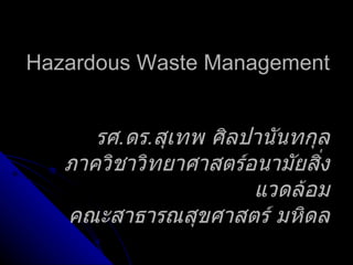 Hazardous Waste Management รศ . ดร . สุเทพ ศิลปานันทกุล ภาควิชาวิทยาศาสตร์อนามัยสิ่งแวดล้อม คณะสาธารณสุขศาสตร์ มหิดล 