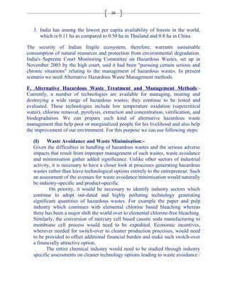 16 
3. India has among the lowest per capita availability of forests in the world, 
which is 0.11 ha as compared to 0.50 ha in Thailand and 0.8 ha in China 
The security of Indian fragile ecosystem, therefore, warrants sustainable 
consumption of natural resources and protection from environmental degradation. 
India's Supreme Court Monitoring Committee on Hazardous Wastes, set up in 
November 2003 by the high court, said it had been "pursuing certain serious and 
chronic situations" relating to the management of hazardous wastes. In present 
scenario we need Alternative Hazardous Waste Management methods. 
F. Alternative Hazardous Waste Treatment and Management Methods:- 
Currently, a number of technologies are available for managing, treating and 
destroying a wide range of hazardous wastes; they continue to be tested and 
evaluated. These technologies include low temperature oxidation (supercritical 
water), chlorine removal, pyrolysis, extraction and concentration, vitrification, and 
biodegradation. We can prepare such kind of alternative hazardous waste 
management that help poor or marginalized people for his livelihood and also help 
the improvement of our environment. For this purpose we can use following steps: 
(I) Waste Avoidance and Waste Minimisation:- 
Given the difficulties in handling of hazardous wastes and the serious adverse 
impacts that result from improper management of such wastes, waste avoidance 
and minimisation gather added significance. Unlike other sectors of industrial 
activity, it is necessary to have a closer look at processes generating hazardous 
wastes rather than leave technological options entirely to the entrepreneur. Such 
an assessment of the avenues for waste avoidance/minimisation would naturally 
be industry-specific and product-specific. 
On priority, it would be necessary to identify industry sectors which 
continue to adopt out-dated and highly polluting technology generating 
significant quantities of hazardous wastes. For example the paper and pulp 
industry which continues with elemental chlorine based bleaching whereas 
there has been a major shift the world over to elemental chlorine-free bleaching. 
Similarly, the conversion of mercury cell based caustic soda manufacturing to 
membrane cell process would need to be expedited. Economic incentives, 
wherever needed for switch-over to cleaner production processes, would need 
to be provided to offset additional financial burden and make such switch-over 
a financially attractive option. 
The entire chemical industry would need to be studied through industry 
specific assessments on cleaner technology options leading to waste avoidance / 
 