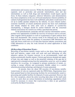 16 
minimisation and resource recovery. Within the chemical industry group, major 
segments such as pesticides and pesticide intermediates, dyes and dye 
intermediates as well as bulk drugs and intermediates would require special 
focus. In these industry categories, wherever laboratory scale demonstrations 
have been completed as in the case of H-acid manufacture wherein suitability of 
catalytic hydrogenation has been well established, pilot plants would need to be 
set up to enable speedier adoption by the industry. In cases wherein techno-economic 
feasibility of cleaner production process has been well established 
and already adopted by some units such as adoption of cyanide-free 
electroplating, a dialogue should be started forthwith with the concerned 
industry associations for switch-over within a specified time period. 
In the petrochemicals, pesticides and dyes and dye intermediates sectors, 
product-wise opportunities available for recovery of resources such as solvents, 
other reagents and by-products as well as re-generation of spent catalysts have 
been well documented. This exercise needs to be followed up by setting up 
dedicated task forces under the guidance of concerned CSIR laboratories and 
such task forces could serve as an inter-face between industry associations and 
CSIR laboratories to carry the work forward for actual application in field 
conditions. 
(II)Recycling of Hazardous Waste:- 
Recycling of non-ferrous metallic wastes such as zinc dross, brass dross used 
lead acid batteries, copper oxide mill scale and used lubricating oil offer 
attractive options for resource recovery in an environmentally sound and 
techno-economically feasible manner. Current gap between demand and supply 
of lead, zinc and copper as well as the projected widening of the gap due to 
rapid growth in demand arising from the automobiles sector etc. serve as added 
incentives for re-cycling. As compared to primary production of metals, re-cycling 
is energy efficient and environment friendly subject to a careful 
selection processing technology and disposal of wastes generated. 
At present, there are about 200 recyclers of non-ferrous metallic 
wastes/waste oil who are registered under the HWM Rules. Registrations have 
been granted based on their possessing facilities for environmentally sound re-processing 
and suitable facilities for disposal of wastes generated. However, but 
for a few exceptions, almost the entire recycling takes place in the small scale 
sector. As such, there are serious limitations on technology upgradation which 
would be necessary to ensure that re-processing is done as per guidelines 
evolved by the Basel Convention. 
 