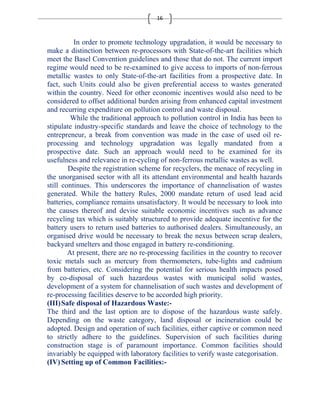 16 
In order to promote technology upgradation, it would be necessary to 
make a distinction between re-processors with State-of-the-art facilities which 
meet the Basel Convention guidelines and those that do not. The current import 
regime would need to be re-examined to give access to imports of non-ferrous 
metallic wastes to only State-of-the-art facilities from a prospective date. In 
fact, such Units could also be given preferential access to wastes generated 
within the country. Need for other economic incentives would also need to be 
considered to offset additional burden arising from enhanced capital investment 
and recurring expenditure on pollution control and waste disposal. 
While the traditional approach to pollution control in India has been to 
stipulate industry-specific standards and leave the choice of technology to the 
entrepreneur, a break from convention was made in the case of used oil re-processing 
and technology upgradation was legally mandated from a 
prospective date. Such an approach would need to be examined for its 
usefulness and relevance in re-cycling of non-ferrous metallic wastes as well. 
Despite the registration scheme for recyclers, the menace of recycling in 
the unorganised sector with all its attendant environmental and health hazards 
still continues. This underscores the importance of channelisation of wastes 
generated. While the battery Rules, 2000 mandate return of used lead acid 
batteries, compliance remains unsatisfactory. It would be necessary to look into 
the causes thereof and devise suitable economic incentives such as advance 
recycling tax which is suitably structured to provide adequate incentive for the 
battery users to return used batteries to authorised dealers. Simultaneously, an 
organised drive would be necessary to break the nexus between scrap dealers, 
backyard smelters and those engaged in battery re-conditioning. 
At present, there are no re-processing facilities in the country to recover 
toxic metals such as mercury from thermometers, tube-lights and cadmium 
from batteries, etc. Considering the potential for serious health impacts posed 
by co-disposal of such hazardous wastes with municipal solid wastes, 
development of a system for channelisation of such wastes and development of 
re-processing facilities deserve to be accorded high priority. 
(III)Safe disposal of Hazardous Waste:- 
The third and the last option are to dispose of the hazardous waste safely. 
Depending on the waste category, land disposal or incineration could be 
adopted. Design and operation of such facilities, either captive or common need 
to strictly adhere to the guidelines. Supervision of such facilities during 
construction stage is of paramount importance. Common facilities should 
invariably be equipped with laboratory facilities to verify waste categorisation. 
(IV) Setting up of Common Facilities:- 
 
