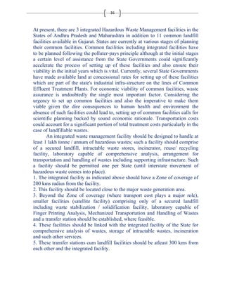 16 
At present, there are 3 integrated Hazardous Waste Management facilities in the 
States of Andhra Pradesh and Maharashtra in addition to 11 common landfill 
facilities available in Gujarat. States are currently at various stages of planning 
their common facilities. Common facilities including integrated facilities have 
to be planned following the polluter-pays principle although at the initial stages 
a certain level of assistance from the State Governments could significantly 
accelerate the process of setting up of these facilities and also ensure their 
viability in the initial years which is vital. Currently, several State Governments 
have made available land at concessional rates for setting up of these facilities 
which are part of the state's industrial infra-structure on the lines of Common 
Effluent Treatment Plants. For economic viability of common facilities, waste 
assurance is undoubtedly the single most important factor. Considering the 
urgency to set up common facilities and also the imperative to make them 
viable given the dire consequences to human health and environment the 
absence of such facilities could lead to, setting up of common facilities calls for 
scientific planning backed by sound economic rationale. Transportation costs 
could account for a significant portion of total treatment costs particularly in the 
case of landfillable wastes. 
An integrated waste management facility should be designed to handle at 
least 1 lakh tonne / annum of hazardous wastes; such a facility should comprise 
of a secured landfill, intractable waste stores, incinerator, reuse/ recycling 
facility, laboratory capable of comprehensive analysis, arrangement for 
transportation and handling of wastes including supporting infrastructure. Such 
a facility should be permitted one per State (until interstate movement of 
hazardous waste comes into place). 
1. The integrated facility as indicated above should have a Zone of coverage of 
200 kms radius from the facility. 
2. This facility should be located close to the major waste generation area. 
3. Beyond the Zone of coverage (where transport cost plays a major role), 
smaller facilities (satellite facility) comprising only of a secured landfill 
including waste stabilization / solidification facility, laboratory capable of 
Finger Printing Analysis, Mechanized Transportation and Handling of Wastes 
and a transfer station should be established, where feasible. 
4. These facilities should be linked with the integrated facility of the State for 
comprehensive analysis of wastes, storage of intractable wastes, incineration 
and such other services. 
5. These transfer stations cum landfill facilities should be atleast 300 kms from 
each other and the integrated facility. 
 
