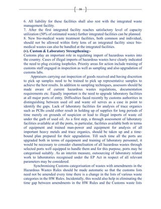 16 
6. All liability for these facilities shall also rest with the integrated waste 
management facility. 
7. After the first integrated facility reaches satisfactory level of capacity 
utilization (50% of estimated waste) further integrated facilities can be planned. 
8. New bio-medical waste treatment facilities, both common and individual, 
should not be allowed within forty kms of an integrated facility since bio-medical 
wastes can also be handled at the integrated facilities. 
(v). Custom & Laboratory Strengthening:- 
Customs play an important role in regulating import of hazardous wastes into 
the country. Cases of illegal imports of hazardous wastes have clearly indicated 
the need to plug existing loopholes. Priority areas for action include training of 
customs staff engaged in inspection as well as sampling and also upgradation of 
customs labs. 
Appraisers carrying out inspection of goods received and having discretion 
to pick up samples need to be trained to pick up representative samples to 
achieve the best results. In addition to sampling techniques, assessors should be 
made aware of current hazardous wastes regulations, documentation 
requirements etc. Equally important is the need to upgrade laboratory facilities 
at all major ports of entry. Difficulties faced recently by customs authorities in 
distinguishing between used oil and waste oil serves as a case in point to 
identify the gaps. Lack of laboratory facilities for analysis of trace organics 
such as PCBs could either result in holding up of supplies for long periods of 
time merely on grounds of suspicion or lead to illegal imports of waste oil 
under the garb of used oil. As a first step, a through assessment of laboratory 
facilities available at all the ports, in particular, facilities available both in terms 
of equipment and trained man-power and equipment for analysis of all 
important heavy metals and trace organics, should be taken up and a time-bound 
plan prepared for their upgradation. Till such time all the ports are 
upgraded both in terms of equipment and training of laboratory personnel, it 
would be necessary to consider channelisation of all hazardous wastes through 
selected ports well equipped to handle them and for this purpose, ports may be 
categorised suitably. As an interim measure, outsourcing of laboratory related 
work to laboratories recognised under the EP Act in respect of all relevant 
parameters may be considered. 
Synchronising Customs categorisation of wastes with amendments in the 
Hazardous Wastes Rules should be made automatic so that the customs lists 
need not be amended every time there is a change in the lists of various waste 
categories in the HW Rules. Incidentally, this would also help in eliminating the 
time gap between amendments in the HW Rules and the Customs waste lists 
 