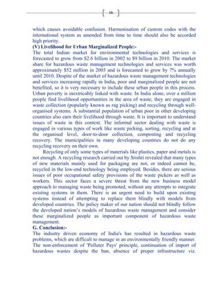 16 
which causes avoidable confusion. Harmonisation of custom codes with the 
international system as amended from time to time should also be accorded 
high priority. 
(V) Livelihood for Urban Marginalized People:- 
The total Indian market for environmental technologies and services is 
forecasted to grow from $2.6 billion in 2002 to $9 billion in 2010. The market 
share for hazardous waste management technologies and services was worth 
approximately $52 million in 2003 and is forecasted to grow by 7% annually 
until 2010. Despite of the market of hazardous waste management technologies 
and services increasing rapidly in India, poor and marginalized people are not 
benefited, so it is very necessary to include these urban people in this process. 
Urban poverty is inextricably linked with waste. In India alone, over a million 
people find livelihood opportunities in the area of waste; they are engaged in 
waste collection (popularly known as rag picking) and recycling through well-organised 
systems. A substantial population of urban poor in other developing 
countries also earn their livelihood through waste. It is important to understand 
issues of waste in this context. The informal sector dealing with waste is 
engaged in various types of work like waste picking, sorting, recycling and at 
the organised level, door-to-door collection, composting and recycling 
recovery. The municipalities in many developing countries do not do any 
recycling recovery on their own. 
Recycling of only some types of materials like plastics, paper and metals is 
not enough. A recycling research carried out by Srishti revealed that many types 
of new materials mainly used for packaging are not, or indeed cannot be, 
recycled in the low-end technology being employed. Besides, there are serious 
issues of poor occupational safety provisions of the waste pickers as well as 
workers. This sector faces a severe threat from the new business model 
approach to managing waste being promoted, without any attempts to integrate 
existing systems in them. There is an urgent need to build upon existing 
systems instead of attempting to replace them blindly with models from 
developed countries. The policy maker of our nation should not blindly follow 
the developed nation’s models of hazardous waste management and consider 
these marginalized people as important component of hazardous waste 
management. 
G. Conclusion:- 
The industry driven economy of India's has resulted in hazardous waste 
problems, which are difficult to manage in an environmentally friendly manner. 
The non-enforcement of 'Polluter Pays' principle, continuation of import of 
hazardous wastes despite the ban, absence of proper infrastructure viz. 
 
