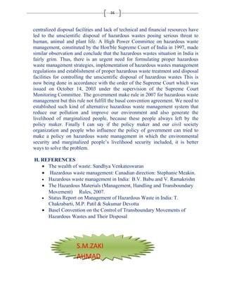 16 
centralized disposal facilities and lack of technical and financial resources have 
led to the unscientific disposal of hazardous wastes posing serious threat to 
human, animal and plant life. A High Power Committee on hazardous waste 
management, constituted by the Hon'ble Supreme Court of India in 1997, made 
similar observation and conclude that the hazardous wastes situation in India is 
fairly grim. Thus, there is an urgent need for formulating proper hazardous 
waste management strategies, implementation of hazardous wastes management 
regulations and establishment of proper hazardous waste treatment and disposal 
facilities for controlling the unscientific disposal of hazardous wastes This is 
now being done in accordance with the order of the Supreme Court which was 
issued on October 14, 2003 under the supervision of the Supreme Court 
Monitoring Committee. The government make rule in 2007 for hazardous waste 
management but this rule not fulfill the basal convention agreement. We need to 
established such kind of alternative hazardous waste management system that 
reduce our pollution and improve our environment and also generate the 
livelihood of marginalized people, because these people always left by the 
policy maker. Finally I can say if the policy maker and our civil society 
organization and people who influence the policy of government can tried to 
make a policy on hazardous waste management in which the environmental 
security and marginalized people’s livelihood security included, it is better 
ways to solve the problem. 
H. REFERENCES 
· The wealth of waste: Sandhya Venkateswaran 
· Hazardous waste management: Canadian direction: Stephanie Meakin. 
· Hazardous waste management in India: B.V. Babu and V. Ramakrishn 
· The Hazardous Materials (Management, Handling and Transboundary 
Movement) Rules, 2007. 
· Status Report on Management of Hazardous Waste in India: T. 
Chakrabarti, M.P. Patil & Sukumar Devotta 
· Basel Convention on the Control of Transboundary Movements of 
Hazardous Wastes and Their Disposal 
S.M.ZAKI 
AHMAD 

