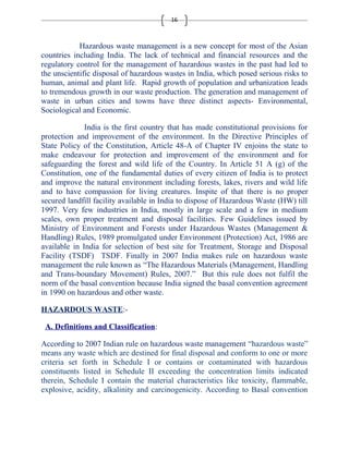 16 
Hazardous waste management is a new concept for most of the Asian 
countries including India. The lack of technical and financial resources and the 
regulatory control for the management of hazardous wastes in the past had led to 
the unscientific disposal of hazardous wastes in India, which posed serious risks to 
human, animal and plant life. Rapid growth of population and urbanization leads 
to tremendous growth in our waste production. The generation and management of 
waste in urban cities and towns have three distinct aspects- Environmental, 
Sociological and Economic. 
India is the first country that has made constitutional provisions for 
protection and improvement of the environment. In the Directive Principles of 
State Policy of the Constitution, Article 48-A of Chapter IV enjoins the state to 
make endeavour for protection and improvement of the environment and for 
safeguarding the forest and wild life of the Country. In Article 51 A (g) of the 
Constitution, one of the fundamental duties of every citizen of India is to protect 
and improve the natural environment including forests, lakes, rivers and wild life 
and to have compassion for living creatures. Inspite of that there is no proper 
secured landfill facility available in India to dispose of Hazardous Waste (HW) till 
1997. Very few industries in India, mostly in large scale and a few in medium 
scales, own proper treatment and disposal facilities. Few Guidelines issued by 
Ministry of Environment and Forests under Hazardous Wastes (Management & 
Handling) Rules, 1989 promulgated under Environment (Protection) Act, 1986 are 
available in India for selection of best site for Treatment, Storage and Disposal 
Facility (TSDF) TSDF. Finally in 2007 India makes rule on hazardous waste 
management the rule known as “The Hazardous Materials (Management, Handling 
and Trans-boundary Movement) Rules, 2007.” But this rule does not fulfil the 
norm of the basal convention because India signed the basal convention agreement 
in 1990 on hazardous and other waste. 
HAZARDOUS WASTE:- 
A. Definitions and Classification: 
According to 2007 Indian rule on hazardous waste management “hazardous waste” 
means any waste which are destined for final disposal and conform to one or more 
criteria set forth in Schedule I or contains or contaminated with hazardous 
constituents listed in Schedule II exceeding the concentration limits indicated 
therein, Schedule I contain the material characteristics like toxicity, flammable, 
explosive, acidity, alkalinity and carcinogenicity. According to Basal convention 
 