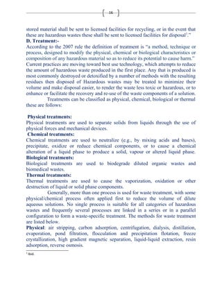 16 
stored material shall be sent to licensed facilities for recycling, or in the event that 
these are hazardous wastes these shall be sent to licensed facilities for disposal3.” 
D. Treatment:- 
According to the 2007 rule the definition of treatment is “a method, technique or 
process, designed to modify the physical, chemical or biological characteristics or 
composition of any hazardous material so as to reduce its potential to cause harm.” 
Current practices are moving toward best use technology, which attempts to reduce 
the amount of hazardous waste produced in the first place. Any that is produced is 
most commonly destroyed or detoxified by a number of methods with the resulting 
residues then disposed of Hazardous wastes may be treated to minimize their 
volume and make disposal easier, to render the waste less toxic or hazardous, or to 
enhance or facilitate the recovery and re-use of the waste components of a solution. 
Treatments can be classified as physical, chemical, biological or thermal 
these are follows: 
Physical treatments: 
Physical treatments are used to separate solids from liquids through the use of 
physical forces and mechanical devices. 
Chemical treatments: 
Chemical treatments are used to neutralize (e.g., by mixing acids and bases), 
precipitate, oxidize or reduce chemical components, or to cause a chemical 
alteration of a liquid phase to produce a solid, vapour or altered liquid phase. 
Biological treatments: 
Biological treatments are used to biodegrade diluted organic wastes and 
biomedical wastes. 
Thermal treatments: 
Thermal treatments are used to cause the vaporization, oxidation or other 
destruction of liquid or solid phase components. 
Generally, more than one process is used for waste treatment, with some 
physical/chemical process often applied first to reduce the volume of dilute 
aqueous solutions. No single process is suitable for all categories of hazardous 
wastes and frequently several processes are linked in a series or in a parallel 
configuration to form a waste-specific treatment. The methods for waste treatment 
are listed below. 
Physical: air stripping, carbon adsorption, centrifugation, dialysis, distillation, 
evaporation, pond filtration, flocculation and precipitation flotation, freeze 
crystallization, high gradient magnetic separation, liquid-liquid extraction, resin 
adsorption, reverse osmosis. 
3 Ibid. 
 