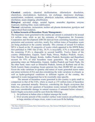 16 
Chemical: catalysis, chemical dechlorination, chlorinolysis dissolution, 
electrolysis, electrodialysis, hydrolysis, ion exchange, microwave discharge, 
neutralization, oxidation, ozonation, photolysis reduction, sedimentation, steam 
distillation, steam stripping, ultrafiltration. 
Biological: activated sludge, aerated lagoon, anaerobic digestion, enzyme 
treatment, trickling filter, waste stabilization. 
Thermal: calcinations, incineration, molten salt plasma destruction, pyrolysis and 
supercritical fluid oxidation. 
E. Indian Scenario of Hazardous Waste Management:- 
The hazardous waste generated in the country per annum is estimated to be around 
4.4 million tones while as per the estimates of Organization for Economic 
Cooperation and Development (OECD) derived from correlating hazardous waste 
generation and economic activities, nearly five million tones of hazardous waste 
are being produced in the country annually. This estimate of around 4.4 million 
MTA is based on the 18 categories of wastes which appeared in the HWM Rules 
first published in 1989. Out of this, 38.3% is recyclable, 4.3% is incinerable and 
the remaining 57.4% is disposable in secured landfills. Twelve States of the 
country (Maharashtra, Gujarat, Tamil Nadu, Orissa, Madhya Pradesh, Assam, 
Uttar Pradesh, West Bengal, Kerala, Andhra Pradesh, Karnataka and Rajasthan) 
account for 97% of total hazardous waste generation. The top four waste 
generating states are Maharashtra, Gujarat, Andhra Pradesh and Tamil Nadu. On 
the other hand, states such as Himachal Pradesh, Jammu & Kashmir and all the 
North Eastern States excepting Assam generate less than 20,000 MT per annum. 
Given the wide variations in quantity and nature of waste generated across states 
and union territories (UTs) and also considering the wide variations in climatic as 
well as hydro-geological conditions in different regions of the country, the 
approach to waste management has to be essentially state-specific. 
The amount of hazardous waste generated in this country is quite small in 
comparison to that of the USA, where as much as 275 million tones of hazardous 
waste was generated annually. However, considering the fragile ecosystem that 
India has, even this low quantum of hazardous wastes (around 4.4 million MTA) 
can cause considerable damage to natural resources if untreated before releases4. 
India's fragile ecosystem could be seen from the following: 
1. Air pollution in Indian cities is highest amongst the world 
2. Over seventy percent of the country's surface water sources are polluted and, 
in large stretches of major rivers, water is not even fit for bathing 
4 The State of India's Environment, Part I, National Overview, The Citizens Fifth Report, Centre for Science & 
Environment, 1999 
 