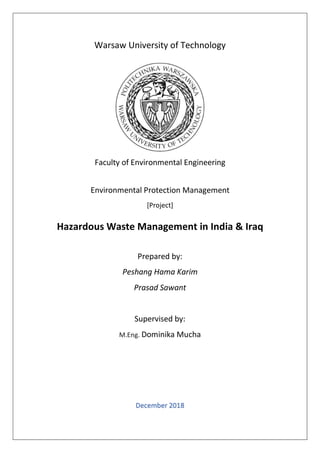Warsaw University of Technology
Faculty of Environmental Engineering
Environmental Protection Management
[Project]
Hazardous Waste Management in India & Iraq
Prepared by:
Peshang Hama Karim
Prasad Sawant
Supervised by:
M.Eng. Dominika Mucha
December 2018
 