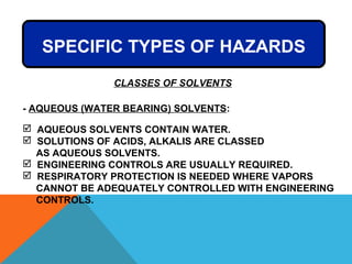 SPECIFIC TYPES OF HAZARDS
- AQUEOUS (WATER BEARING) SOLVENTS:
 AQUEOUS SOLVENTS CONTAIN WATER.
 SOLUTIONS OF ACIDS, ALKALIS ARE CLASSED
AS AQUEOUS SOLVENTS.
 ENGINEERING CONTROLS ARE USUALLY REQUIRED.
 RESPIRATORY PROTECTION IS NEEDED WHERE VAPORS
CANNOT BE ADEQUATELY CONTROLLED WITH ENGINEERING
CONTROLS.
CLASSES OF SOLVENTS
 