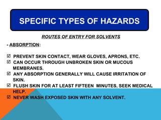 - ABSORPTION:
 PREVENT SKIN CONTACT, WEAR GLOVES, APRONS, ETC.
 CAN OCCUR THROUGH UNBROKEN SKIN OR MUCOUS
MEMBRANES.
 ANY ABSORPTION GENERALLY WILL CAUSE IRRITATION OF
SKIN.
 FLUSH SKIN FOR AT LEAST FIFTEEN MINUTES, SEEK MEDICAL
HELP.
 NEVER WASH EXPOSED SKIN WITH ANY SOLVENT.
SPECIFIC TYPES OF HAZARDS
ROUTES OF ENTRY FOR SOLVENTS
 