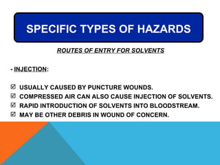 ROUTES OF ENTRY FOR SOLVENTS
- INJECTION:
 USUALLY CAUSED BY PUNCTURE WOUNDS.
 COMPRESSED AIR CAN ALSO CAUSE INJECTION OF SOLVENTS.
 RAPID INTRODUCTION OF SOLVENTS INTO BLOODSTREAM.
 MAY BE OTHER DEBRIS IN WOUND OF CONCERN.
SPECIFIC TYPES OF HAZARDS
 