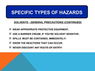  WEAR APPROPRIATE PROTECTIVE EQUIPMENT.
 USE A BARRIER CREAM, IF YOU’RE SOLVENT SENSITIVE.
 SPILLS MUST BE CONTAINED, IMMEDIATELY!
 KNOW THE REACTIONS THAT CAN OCCUR.
 NEVER DISCOUNT ANY ROUTE-OF-ENTRY!
SOLVENTS - GENERAL PRECAUTIONS (CONTINUED)
SPECIFIC TYPES OF HAZARDS
 