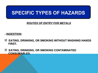 - INGESTION:
 EATING, DRINKING, OR SMOKING WITHOUT WASHING HANDS
FIRST.
 EATING, DRINKING, OR SMOKING CONTAMINATED
CONSUMABLES.
ROUTES OF ENTRY FOR METALS
SPECIFIC TYPES OF HAZARDS
 