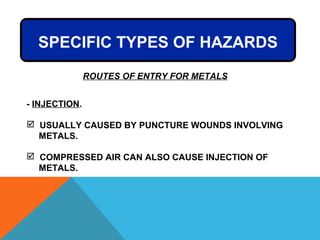 - INJECTION.
 USUALLY CAUSED BY PUNCTURE WOUNDS INVOLVING
METALS.
 COMPRESSED AIR CAN ALSO CAUSE INJECTION OF
METALS.
SPECIFIC TYPES OF HAZARDS
ROUTES OF ENTRY FOR METALS
 