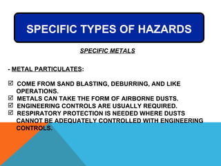 SPECIFIC METALS
- METAL PARTICULATES:
 COME FROM SAND BLASTING, DEBURRING, AND LIKE
OPERATIONS.
 METALS CAN TAKE THE FORM OF AIRBORNE DUSTS.
 ENGINEERING CONTROLS ARE USUALLY REQUIRED.
 RESPIRATORY PROTECTION IS NEEDED WHERE DUSTS
CANNOT BE ADEQUATELY CONTROLLED WITH ENGINEERING
CONTROLS.
SPECIFIC TYPES OF HAZARDS
 
