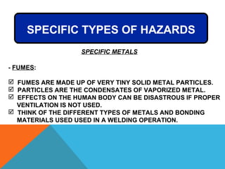- FUMES:
 FUMES ARE MADE UP OF VERY TINY SOLID METAL PARTICLES.
 PARTICLES ARE THE CONDENSATES OF VAPORIZED METAL.
 EFFECTS ON THE HUMAN BODY CAN BE DISASTROUS IF PROPER
VENTILATION IS NOT USED.
 THINK OF THE DIFFERENT TYPES OF METALS AND BONDING
MATERIALS USED USED IN A WELDING OPERATION.
SPECIFIC TYPES OF HAZARDS
SPECIFIC METALS
 