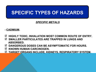 SPECIFIC METALS
- CADMIUM.
 HIGHLY TOXIC, INHALATION MOST COMMON ROUTE OF ENTRY.
 SMALLER PARTICULATES ARE TRAPPED IN LUNGS AND
ABSORBED.
 DANGEROUS DOSES CAN BE ASYMPTOMATIC FOR HOURS.
 KNOWN HUMAN CARCINOGEN.
 TARGET ORGANS INCLUDE, KIDNEYS, RESPIRATORY SYSTEM.
SPECIFIC TYPES OF HAZARDS
 