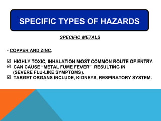 - COPPER AND ZINC.
 HIGHLY TOXIC, INHALATION MOST COMMON ROUTE OF ENTRY.
 CAN CAUSE “METAL FUME FEVER” RESULTING IN
(SEVERE FLU-LIKE SYMPTOMS).
 TARGET ORGANS INCLUDE, KIDNEYS, RESPIRATORY SYSTEM.
SPECIFIC TYPES OF HAZARDS
SPECIFIC METALS
 