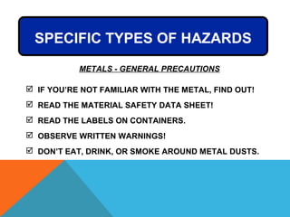 METALS - GENERAL PRECAUTIONS
 IF YOU’RE NOT FAMILIAR WITH THE METAL, FIND OUT!
 READ THE MATERIAL SAFETY DATA SHEET!
 READ THE LABELS ON CONTAINERS.
 OBSERVE WRITTEN WARNINGS!
 DON’T EAT, DRINK, OR SMOKE AROUND METAL DUSTS.
SPECIFIC TYPES OF HAZARDS
 