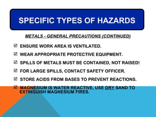  ENSURE WORK AREA IS VENTILATED.
 WEAR APPROPRIATE PROTECTIVE EQUIPMENT.
 SPILLS OF METALS MUST BE CONTAINED, NOT RAISED!
 FOR LARGE SPILLS, CONTACT SAFETY OFFICER.
 STORE ACIDS FROM BASES TO PREVENT REACTIONS.
 MAGNESIUM IS WATER REACTIVE, USE DRY SAND TO
EXTINGUISH MAGNESIUM FIRES.
METALS - GENERAL PRECAUTIONS (CONTINUED)
SPECIFIC TYPES OF HAZARDS
 