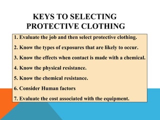 1. Evaluate the job and then select protective clothing.
2. Know the types of exposures that are likely to occur.
3. Know the effects when contact is made with a chemical.
4. Know the physical resistance.
5. Know the chemical resistance.
6. Consider Human factors
7. Evaluate the cost associated with the equipment.
KEYS TO SELECTING
PROTECTIVE CLOTHING
 