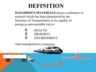 HAZARDOUS MATERIALS means a substance or
material which has been determined by the
Secretary of Transportation to be capable of
posing an unreasonable risk to
 HEALTH
 PROPERTY
 ENVIRONMENT
when transported in commerce.
DEFINITION
 