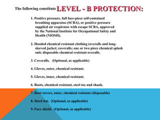 LEVEL - B PROTECTION:LEVEL - B PROTECTION:The following constitute
1. Positive pressure, full face-piece self-contained
breathing apparatus (SCBA), or positive pressure
supplied air respirator with escape SCBA, approved
by the National Institute for Occupational Safety and
Health (NIOSH).
2. Hooded chemical resistant clothing (overalls and long-
sleeved jacket; coveralls; one or two piece chemical splash
suit; disposable chemical resistant overalls.
3. Coveralls. (Optional, as applicable)
4. Gloves, outer, chemical resistant.
5. Gloves, inner, chemical resistant.
6. Boots, chemical resistant, steel toe and shank.
7. Boot covers, outer, chemical resistant (disposable)
8. Hard hat. (Optional, as applicable)
9. Face shield. (Optional, as applicable)
 