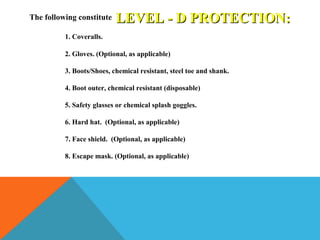 LEVEL - D PROTECTION:LEVEL - D PROTECTION:The following constitute
1. Coveralls.
2. Gloves. (Optional, as applicable)
3. Boots/Shoes, chemical resistant, steel toe and shank.
4. Boot outer, chemical resistant (disposable)
5. Safety glasses or chemical splash goggles.
6. Hard hat. (Optional, as applicable)
7. Face shield. (Optional, as applicable)
8. Escape mask. (Optional, as applicable)
 