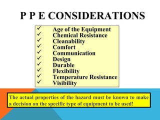 P P E CONSIDERATIONS
 Age of the Equipment
 Chemical Resistance
 Cleanability
 Comfort
 Communication
 Design
 Durable
 Flexibility
 Temperature Resistance
 Visibility
The actual properties of the hazard must be known to make
a decision on the specific type of equipment to be used!
 