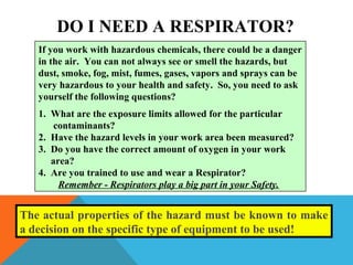 If you work with hazardous chemicals, there could be a danger
in the air. You can not always see or smell the hazards, but
dust, smoke, fog, mist, fumes, gases, vapors and sprays can be
very hazardous to your health and safety. So, you need to ask
yourself the following questions?
1. What are the exposure limits allowed for the particular
contaminants?
2. Have the hazard levels in your work area been measured?
3. Do you have the correct amount of oxygen in your work
area?
4. Are you trained to use and wear a Respirator?
Remember - Respirators play a big part in your Safety.
DO I NEED A RESPIRATOR?
The actual properties of the hazard must be known to make
a decision on the specific type of equipment to be used!
 