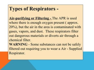 Types of Respirators -
Air-purifying or Filtering - The APR is used
where there is enough oxygen present ( approx.
20%), but the air in the area is contaminated with
gases, vapors, and dust. These respirators filter
out dangerous materials or diverts air through a
chemical filter.
WARNING - Some substances can not be safely
filtered out requiring you to wear a Air - Supplied
Respirator.
 