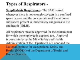 Types of Respirators -
Supplied-Air Respirators - The SAR is used
whenever there is not enough oxygen in a confined
space or area and the concentration of the airborne
substances present is immediately dangerous to life
and health (IDLH).
All respirators must be approved for the contaminant
for which the employee is exposed too. Approval
is done jointly by the Mine Safety and Health
Administration of the Department of Labor and the
National Institute for Occupational Safety and
Health (NIOSH) of the Department of Health and
Human Services.
 