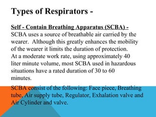 Types of Respirators -
Self - Contain Breathing Apparatus (SCBA) -
SCBA uses a source of breathable air carried by the
wearer. Although this greatly enhances the mobility
of the wearer it limits the duration of protection.
At a moderate work rate, using approximately 40
liter minute volume, most SCBA used in hazardous
situations have a rated duration of 30 to 60
minutes.
SCBA consist of the following: Face piece, Breathing
tube, Air supply tube, Regulator, Exhalation valve and
Air Cylinder and valve.
 